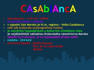              C A s A b l A n c A   obyvatelstvo - 2,95 mil. (2004)    je největší město v Maroku    v západní část Maroka je hl.m. regionu - Velká Casablanca    sídlí zde královský oceánografický institut   je největším hospodářským a kulturním střediskem státu   je nejdůležitější základnou Královského námořnictva Maroka   založili ho Francouzi, je to nejznámější přístav země   rozloha : 324 km2   turistická lákadla : Mešita Hassana  Parc de la Lique Arabe            Medina             