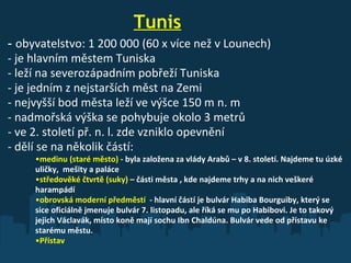                         Tunis -  obyvatelstvo: 1 200   000   (60   x   více než v Lounech) - je hlavním městem Tuniska - leží na severozápadním pobřeží Tuniska - je jedním z nejstarších měst na Zemi - nejvyšší bod města leží ve výšce 150 m n. m - nadmořská výška se pohybuje okolo 3 metrů - ve 2. století př. n. l. zde vzniklo opevnění - dělí se na několik částí:  medinu (staré město)  - byla založena za vlády Arabů – v 8. století. Najdeme tu úzké uličky,  mešity a paláce středověké čtvrtě (suky)  – části města , kde najdeme trhy a na nich veškeré harampádí obrovská moderní předměstí  - hlavní částí je bulvár Habiba Bourguiby, který se sice oficiálně jmenuje bulvár 7. listopadu, ale říká se mu po Habibovi. Je to takový jejich Václavák, místo koně mají sochu Ibn Chaldúna. Bulvár vede od přístavu ke starému městu. Přístav 