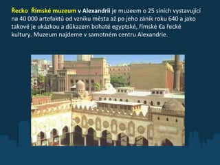 Řecko  Římské muzeum  v Alexandrii  je muzeem o 25 síních vystavující na 40 000 artefaktů od vzniku města až po jeho zánik roku 640 a jako takové je ukázkou a důkazem bohaté egyptské, římské €a řecké kultury. Muzeum najdeme v samotném centru Alexandrie. 