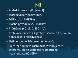 Nil Arabský název:  النيل ‎   [an-níl]  Staroegyptský název: Iteru Délka toku: 6 695km Plocha povodí: 6 950 000 km²  Průměrný průtok: 2 830 m³/s  Protéká Súdánem a Egyptem. V řece Nil žijí velmi nebezpeční krokodýli nilští. Ústí deltou do Středozemního moře Za zdroj Nilu bývá často označováno jezero Ukerewe, ale to samo má řadu přítoků nezanedbatelné délky.  