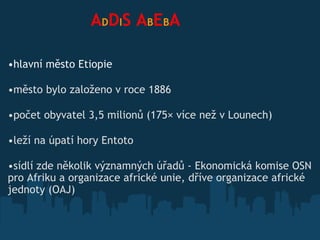                  A D D I S   A B E B A hlavní město Etiopie město bylo založeno v roce 1886 počet obyvatel 3,5 milionů (175× více než v Lounech) leží na úpatí hory Entoto  sídlí zde několik významných úřadů  - Ekonomická komise OSN pro Afriku a organizace africké unie, dříve organizace africké jednoty (OAJ)   