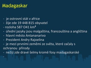 Madagaskar -   je ostrovní stát v africe     -  žije zde 19 448 815 obyvatel  -  rozloha 587 O41 km ² -  úřední jazyky jsou malgaština, francouština a angličtina -  hlavní město Antananarivo  -  Prezident Andry Rajoelina   -  je mezi prvními zeměmi ze světa, které začal y  s  ochranou  přírody   -  nežijí zde dravé šelmy kromě fosy madagaskarské  -  
