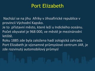 Port Elizabeth   Nachází se na jihu  Afriky v Jihoafirick é  republi ce  v provincii Východní Kapsko. Je to  přístavní město, které lež í  u Indického oceánu.  Počet obyvatel je 968   000, v e  městě je mezinárodni letiště. Roku 1885 zde byla založena hadí zologická zahrada. Port Elizabeth je významné průmyslové centrum JAR, je zde rozvinutý automobilový průmysl 