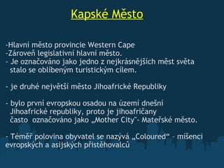                     Kapské Město Hlavní město provincie Western   Cape  Zároveň legislativní hlavní město. - Je označováno jako jedno z nejkrásnějších měst světa     stalo se oblíbeným turistickým cílem.   - je druhé největší město Jihoafrické Republiky   - bylo první evropskou osadou na území dnešní     Jihoafrické republiky, proto je jihoafričany    často  označováno jako „ Mother  City"- Mateřské město. - Téměř polovina obyvatel se nazývá „Coloured“ – míšenci evropských a asijských přistěhovalců 