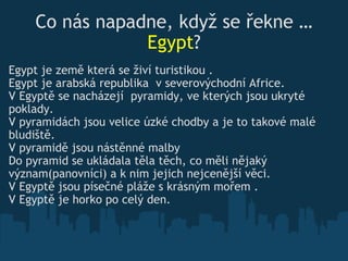 Co nás napadne, když se řekne  … Egypt ? Egypt je země která se živí turistikou .  Egypt je arabská republika  v severovýchodní Africe. V Egyptě  se nacházejí  pyramid y, ve kterých jsou  ukryt é  poklady. V pyramidách jsou velice úzké ch o dby a je to takové malé bludiště. V pyram i dě jsou nástěnné malby Do pyramid se ukládal a   těla těch, co  měli nějaký v ý znam(panovníci)   a k n im  je jich  nejcenější věci.  V Eg y ptě jsou písečné pláže s krásn ý m mořem .  V Egyptě je horko po celý den. 