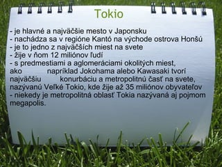 Tokio - je hlavné a najväčšie mesto v Japonsku  - nachádza sa v regióne Kantó na východe ostrova Honšú - je to jedno z najväčších miest na svete - žije v ňom 12 miliónov ľudí - s predmestiami a aglomeráciami okolitých miest, ako            napríklad Jokohama alebo Kawasaki tvorí najväčšiu         konurbáciu a metropolitnú časť na svete, nazývanú Veľké Tokio, kde žije až 35 miliónov obyvateľov - niekedy je metropolitná oblasť Tokia nazývaná aj pojmom megapolis.   