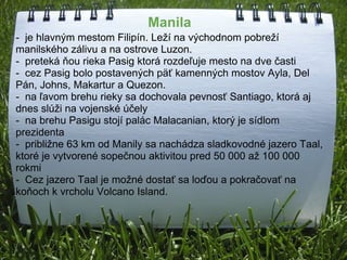         Manila               -  je hlavným mestom Filipín. Leží na východnom pobreží manilského zálivu a na ostrove Luzon.  -  preteká ňou rieka Pasig ktorá rozdeľuje mesto na dve časti -  cez Pasig bolo postavených päť kamenných mostov Ayla, Del Pán, Johns, Makartur a Quezon. -  na ľavom brehu rieky sa dochovala pevnosť Santiago, ktorá aj dnes slúži na vojenské účely  -  na brehu Pasigu stojí palác Malacanian, ktorý je sídlom prezidenta -  približne 63 km od Manily sa nachádza sladkovodné jazero Taal, ktoré je vytvorené sopečnou aktivitou pred 50 000 až 100 000 rokmi -  Cez jazero Taal je možné dostať sa loďou a pokračovať na    koňoch k vrcholu Volcano Island. 