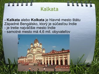 Kalkata - Kalkata  alebo  Kolkata  je hlavné mesto štátu Západné Bengálsko, ktorý je súčasťou Indie  - je tretie najväčšie mesto Indie - samotné mesto má 4,6 mil. obyvateľov 