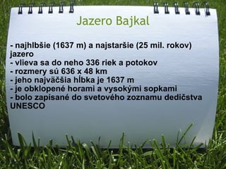 Jazero Bajkal - najhlbšie (1637 m) a najstaršie (25 mil. rokov) jazero - vlieva sa do neho 336 riek a potokov - rozmery sú 636 x 48 km - jeho najväčšia hĺbka je 1637 m - je obklopené horami a vysokými sopkami - bolo zapísané do svetového zoznamu dedičstva UNESCO   