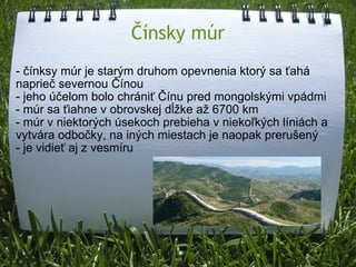 Čínsky múr - čínksy múr je starým druhom opevnenia ktorý sa ťahá naprieč severnou Čínou - jeho účelom bolo chrániť Čínu pred mongolskými vpádmi - múr sa ťiahne v obrovskej dĺžke až 6700 km - múr v niektorých úsekoch prebieha v niekoľkých líniách a vytvára odbočky, na iných miestach je naopak prerušený - je vidieť aj z vesmíru 