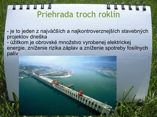 Priehrada troch roklín - je to jeden z najväčších a najkontroverznejších stavebných projektov dneška - úžitkom je obrovské množstvo vyrobenej elektrickej energie, zníženie rizika záplav a zníženie spotreby fosílnych palív 