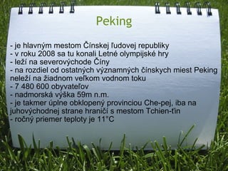 Peking - je hlavným mestom Čínskej ľudovej republiky - v roku 2008 sa tu konali Letné olympijské hry - leží na severovýchode Číny - na rozdiel od ostatných významných čínskych miest Peking neleží na žiadnom veľkom vodnom toku - 7 480 600 obyvateľov - nadmorská výška 59m n.m. - je takmer úplne obklopený provinciou Che-pej, iba na juhovýchodnej strane hraničí s mestom Tchien-ťin - ročný priemer teploty je 11°C 