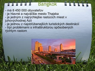 Bangkok - má 8 450 000 obyvateľov - je hlavné a najväčšie mesto Thajska - je jedným z najrýchlejšie rastúcich miest v juhovýchodnej Azii - je jednou z najobľúbenejších turistických destinácií - trpí problémami s infraštruktúrou spôsobených rýchlym rastom 
