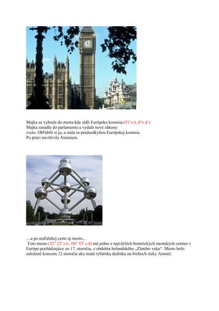 Majka sa vybrala do mesta kde sídli Európska komisia.(51°s.š.,4°v.d.)
Majka zasadla do parlamentu a vydala nové zákony
svetu. Obľúbili si ju, a stala sa predsedkyňou Európskej komisie.
Po práci navštívila Atomium.




....a po neďalekej ceste aj mesto...
 Toto mesto (52° 22' s.š.; 04° 53' z.d) má jedno z najväčších historických mestských centier v
Európe pochádzajúce zo 17. storočia, z obdobia holandského „Zlatého veku“. Mesto bolo
založené koncom 12.storočia ako malá rybárska dedinka na brehoch rieky Amstel.
 