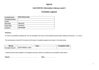 Agored

                                                  Unit CCZ143: Information Literacy Level 3

                                                                 Candidate Logbook


Candidate Name:        Mark Antony Jones

Candidate Number:
Centre:
Start Date:            16/11/12

Finish Date:           12/12/12

Assessor:              Ceri Powell



Summary

In order to successfully complete this Unit, the candidate must carry out the specified practical tasks relating to Outcomes 1, 2, 3 and 4.


The tutor/assessor should fill in the topic and the date of completion against each search in the table below.



    Search                                            Topic                                    Completion Date
Complex Search         Kyffin Williams, artist


I certify that all the work detailed in this logbook has been carried out unaided by the candidate named above.


Signed:………………………………………………………….                                   Date:…………………….




                                                                                                                                              1
 