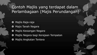 Contoh Majlis yang terdapat dalam
Perlambagaan (Majis Perundangan)
 Majlis Raja-raja
 Majis Tanah Negara
 Majlis Kewangan Negara
 Majlis Negara bagi Kerajaan Tempatan
 Majlis Angkatan Tentera
 