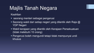 Majlis Tanah Negara
Keahlian
 seorang menteri sebagai pengerusi
 Seorang wakil dari setiap negeri yang dilantik oleh Raja @
YDP Negeri
 Wakil kerajaan yang dliantik oleh Kerajaan Persekuatuan
(tidak melebuhi 10 orang)
 Pengerusi boleh mengundi tetapi tidak mempunyai undi
khusus
 