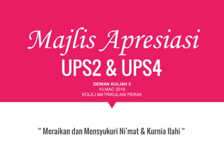 Majlis Apresiasi
UPS2 & UPS4
“ Meraikan dan Mensyukuri Ni’mat & Kurnia Ilahi “
DEWAN KULIAH 5
10 MAC 2016
KOLEJ MATRIKULASI PERAK
 