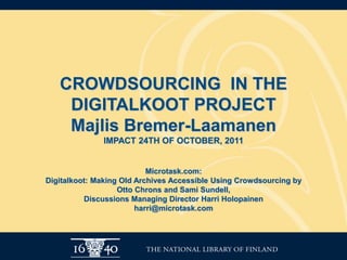 CROWDSOURCING IN THE
    DIGITALKOOT PROJECT
    Majlis Bremer-Laamanen
              IMPACT 24TH OF OCTOBER, 2011


                           Microtask.com:
Digitalkoot: Making Old Archives Accessible Using Crowdsourcing by
                   Otto Chrons and Sami Sundell,
          Discussions Managing Director Harri Holopainen
                        harri@microtask.com
 