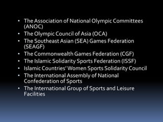 • TheAssociation of National Olympic Committees
(ANOC)
• The Olympic Council of Asia (OCA)
• The Southeast Asian (SEA) Games Federation
(SEAGF)
• The Commonwealth Games Federation (CGF)
• The Islamic Solidarity Sports Federation (ISSF)
• Islamic Countries’Women Sports Solidarity Council
• The International Assembly of National
Confederation of Sports
• The International Group of Sports and Leisure
Facilities
 