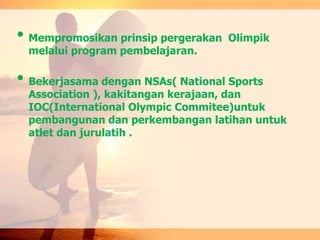 • Mempromosikan prinsip pergerakan Olimpik
melalui program pembelajaran.
• Bekerjasama dengan NSAs( National Sports
Association ), kakitangan kerajaan, dan
IOC(International Olympic Commitee)untuk
pembangunan dan perkembangan latihan untuk
atlet dan jurulatih .
 