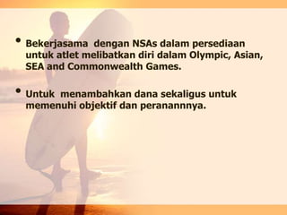 • Bekerjasama dengan NSAs dalam persediaan
untuk atlet melibatkan diri dalam Olympic, Asian,
SEA and Commonwealth Games.
• Untuk menambahkan dana sekaligus untuk
memenuhi objektif dan peranannnya.
 