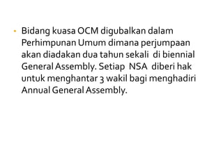 • Bidang kuasa OCM digubalkan dalam
Perhimpunan Umum dimana perjumpaan
akan diadakan dua tahun sekali di biennial
GeneralAssembly. Setiap NSA diberi hak
untuk menghantar 3 wakil bagi menghadiri
AnnualGeneralAssembly.
 