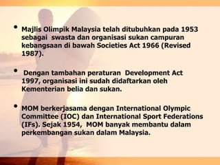 • Majlis Olimpik Malaysia telah ditubuhkan pada 1953
sebagai swasta dan organisasi sukan campuran
kebangsaan di bawah Societies Act 1966 (Revised
1987).
• Dengan tambahan peraturan Development Act
1997, organisasi ini sudah didaftarkan oleh
Kementerian belia dan sukan.
• MOM berkerjasama dengan International Olympic
Committee (IOC) dan International Sport Federations
(IFs). Sejak 1954, MOM banyak membantu dalam
perkembangan sukan dalam Malaysia.
 