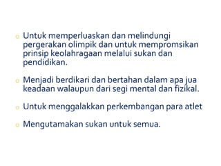 o Untuk memperluaskan dan melindungi
pergerakan olimpik dan untuk mempromsikan
prinsip keolahragaan melalui sukan dan
pendidikan.
o Menjadi berdikari dan bertahan dalam apa jua
keadaan walaupun dari segi mental dan fizikal.
o Untuk menggalakkan perkembangan para atlet
o Mengutamakan sukan untuk semua.
 