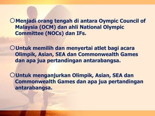 oMenjadi orang tengah di antara Oympic Council of
Malaysia (OCM) dan ahli National Olympic
Committee (NOCs) dan IFs.
oUntuk memilih dan menyertai atlet bagi acara
Olimpik, Asian, SEA dan Commonwealth Games
dan apa jua pertandingan antarabangsa.
oUntuk menganjurkan Olimpik, Asian, SEA dan
Commonwealth Games dan apa jua pertandingan
antarabangsa.
 