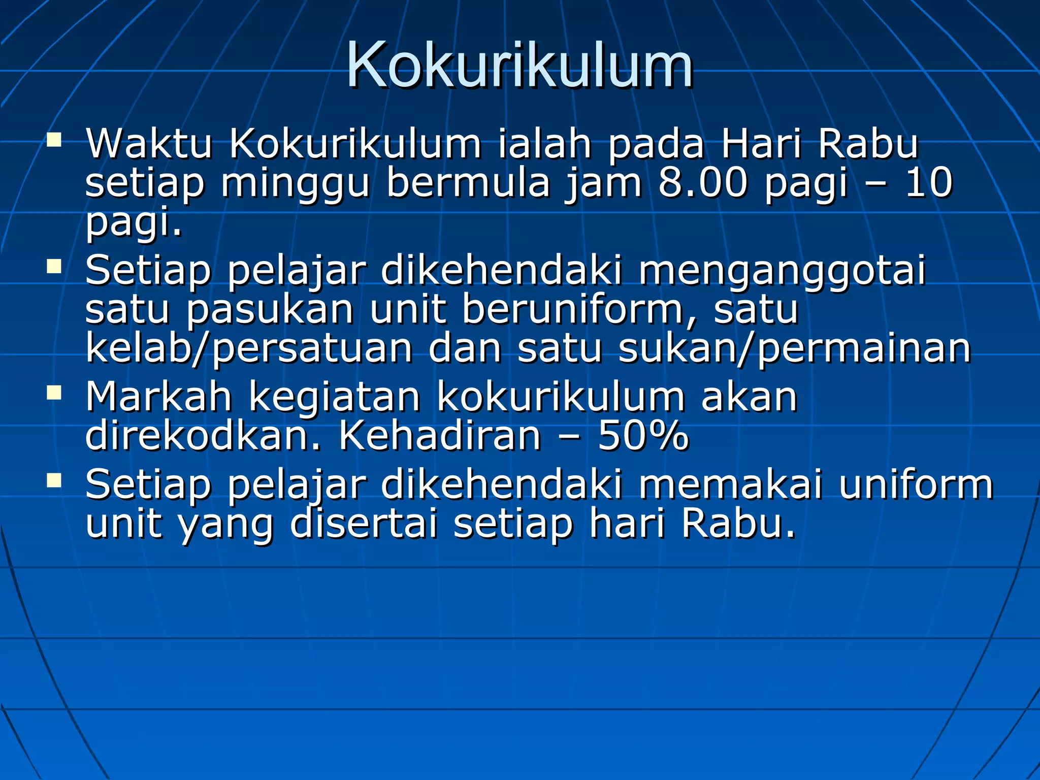 KokurikulumKokurikulum
 Waktu Kokurikulum ialah pada Hari RabuWaktu Kokurikulum ialah pada Hari Rabu
setiap minggu bermula jam 8.00 pagi – 10setiap minggu bermula jam 8.00 pagi – 10
pagi.pagi.
 Setiap pelajar dikehendaki menganggotaiSetiap pelajar dikehendaki menganggotai
satu pasukan unit beruniform, satusatu pasukan unit beruniform, satu
kelab/persatuan dan satu sukan/permainankelab/persatuan dan satu sukan/permainan
 Markah kegiatan kokurikulum akanMarkah kegiatan kokurikulum akan
direkodkan. Kehadiran – 50%direkodkan. Kehadiran – 50%
 Setiap pelajar dikehendaki memakai uniformSetiap pelajar dikehendaki memakai uniform
unit yang disertai setiap hari Rabu.unit yang disertai setiap hari Rabu.
 