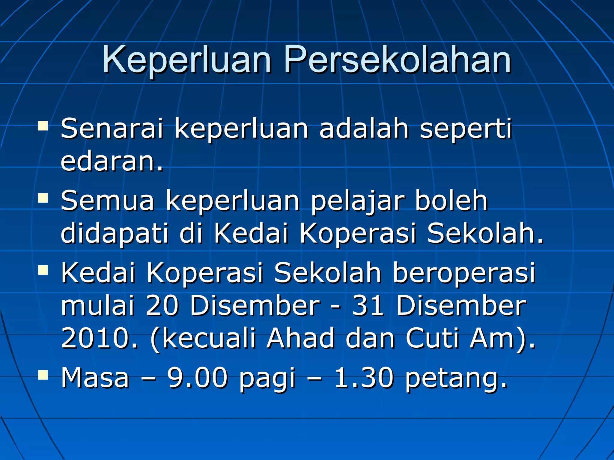 Keperluan PersekolahanKeperluan Persekolahan
 Senarai keperluan adalah sepertiSenarai keperluan adalah seperti
edaran.edaran.
 Semua keperluan pelajar bolehSemua keperluan pelajar boleh
didapati di Kedai Koperasi Sekolah.didapati di Kedai Koperasi Sekolah.
 Kedai Koperasi Sekolah beroperasiKedai Koperasi Sekolah beroperasi
mulai 20 Disember - 31 Disembermulai 20 Disember - 31 Disember
2010. (kecuali Ahad dan Cuti Am).2010. (kecuali Ahad dan Cuti Am).
 Masa – 9.00 pagi – 1.30 petang.Masa – 9.00 pagi – 1.30 petang.
 