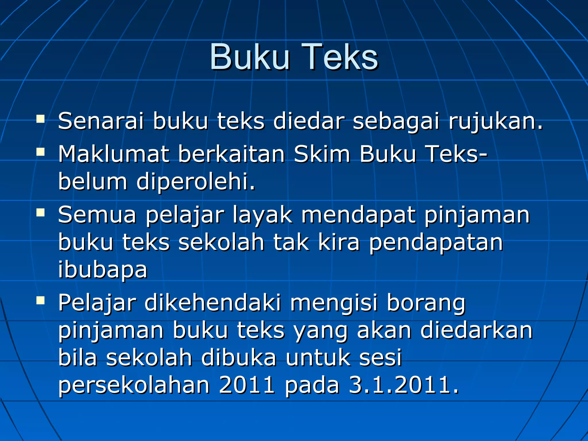 Buku TeksBuku Teks
 Senarai buku teks diedar sebagai rujukan.Senarai buku teks diedar sebagai rujukan.
 Maklumat berkaitan Skim Buku Teks-Maklumat berkaitan Skim Buku Teks-
belum diperolehi.belum diperolehi.
 Semua pelajar layak mendapat pinjamanSemua pelajar layak mendapat pinjaman
buku teks sekolah tak kira pendapatanbuku teks sekolah tak kira pendapatan
ibubapaibubapa
 Pelajar dikehendaki mengisi borangPelajar dikehendaki mengisi borang
pinjaman buku teks yang akan diedarkanpinjaman buku teks yang akan diedarkan
bila sekolah dibuka untuk sesibila sekolah dibuka untuk sesi
persekolahan 2011 pada 3.1.2011.persekolahan 2011 pada 3.1.2011.
 