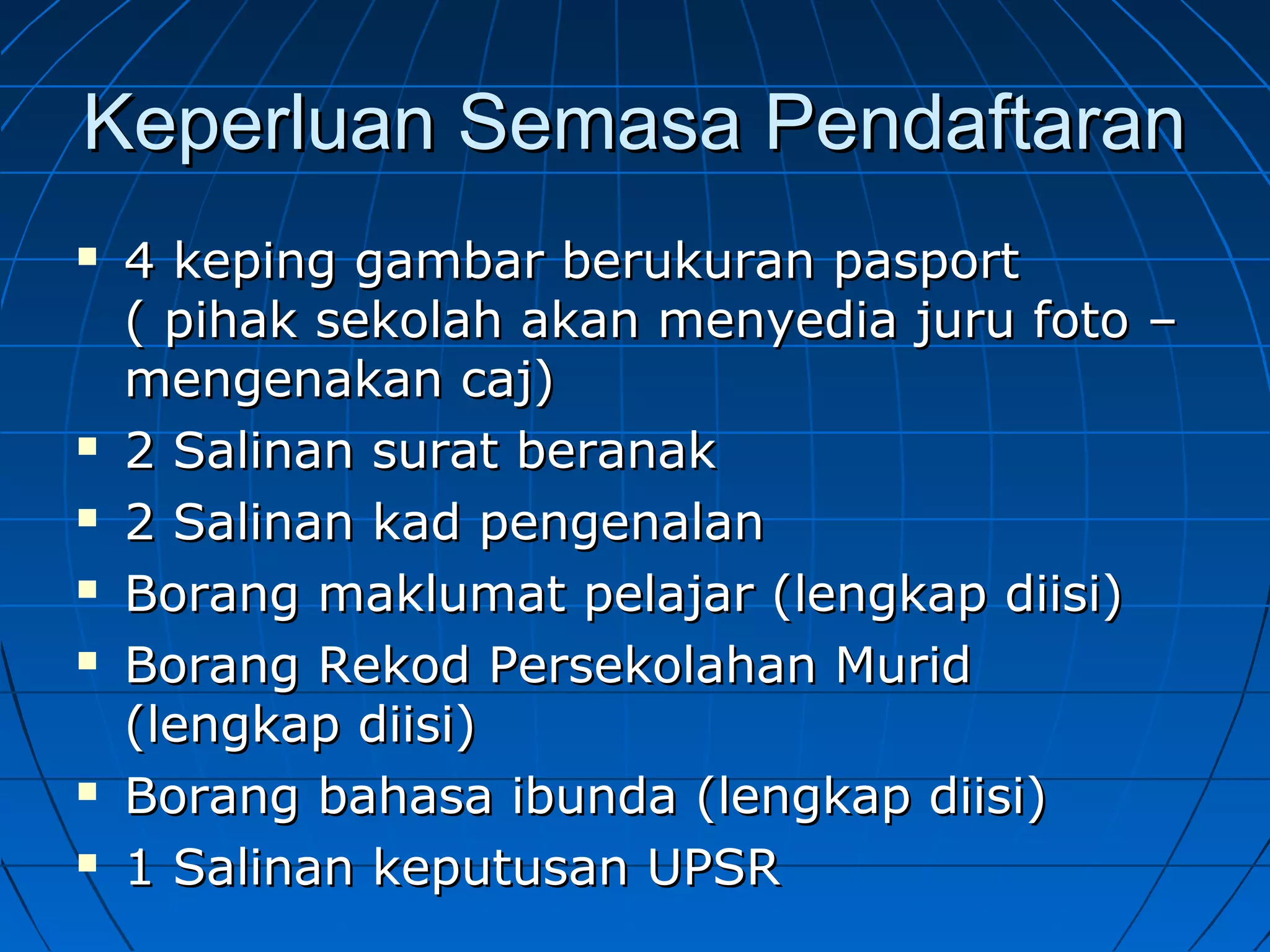 Keperluan Semasa PendaftaranKeperluan Semasa Pendaftaran
 4 keping gambar berukuran pasport4 keping gambar berukuran pasport
( pihak sekolah akan menyedia juru foto –( pihak sekolah akan menyedia juru foto –
mengenakan caj)mengenakan caj)
 2 Salinan surat beranak2 Salinan surat beranak
 2 Salinan kad pengenalan2 Salinan kad pengenalan
 Borang maklumat pelajar (lengkap diisi)Borang maklumat pelajar (lengkap diisi)
 Borang Rekod Persekolahan MuridBorang Rekod Persekolahan Murid
(lengkap diisi)(lengkap diisi)
 Borang bahasa ibunda (lengkap diisi)Borang bahasa ibunda (lengkap diisi)
 1 Salinan keputusan UPSR1 Salinan keputusan UPSR
 