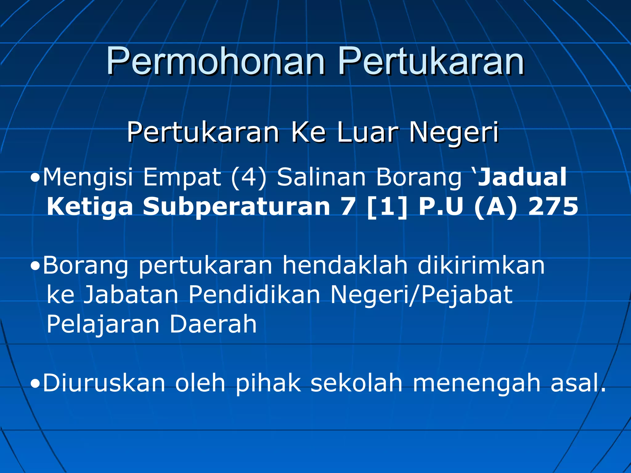 Permohonan PertukaranPermohonan Pertukaran
Pertukaran Ke Luar NegeriPertukaran Ke Luar Negeri
•Mengisi Empat (4) Salinan Borang ‘Jadual
Ketiga Subperaturan 7 [1] P.U (A) 275
•Borang pertukaran hendaklah dikirimkan
ke Jabatan Pendidikan Negeri/Pejabat
Pelajaran Daerah
•Diuruskan oleh pihak sekolah menengah asal.
 