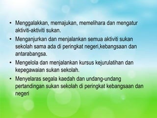 • Menggalakkan, memajukan, memelihara dan mengatur
  aktiviti-aktiviti sukan.
• Menganjurkan dan menjalankan semua aktiviti sukan
  sekolah sama ada di peringkat negeri,kebangsaan dan
  antarabangsa.
• Mengelola dan menjalankan kursus kejurulatihan dan
  kepegawaian sukan sekolah.
• Menyelaras segala kaedah dan undang-undang
  pertandingan sukan sekolah di peringkat kebangsaan dan
  negeri
 