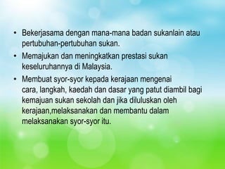 • Bekerjasama dengan mana-mana badan sukanlain atau
  pertubuhan-pertubuhan sukan.
• Memajukan dan meningkatkan prestasi sukan
  keseluruhannya di Malaysia.
• Membuat syor-syor kepada kerajaan mengenai
  cara, langkah, kaedah dan dasar yang patut diambil bagi
  kemajuan sukan sekolah dan jika diluluskan oleh
  kerajaan,melaksanakan dan membantu dalam
  melaksanakan syor-syor itu.
 