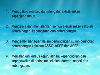 1. Menggalak, memaju dan mengatur aktiviti sukan
   sepanjang tahun.

2. Mengelola dan menjalankan semua aktiviti sukan sekolah
   antara negeri, kebangsaan dan antarabangsa.

3. Mengambil bahagian dalam pertandingan sukan peringkat
   antarabangsa kelolaan ASSC, ASSF dan ASFF.

4. Menjalankan kursus kejurulatihan, kepengadilan dan
   kepegawaian di peringkat sekolah, daerah, negeri dan
   kebangsaan.
 