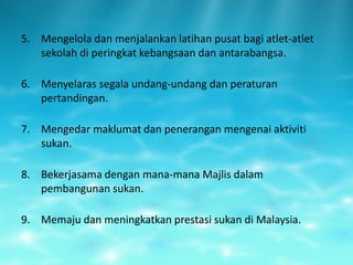 5. Mengelola dan menjalankan latihan pusat bagi atlet-atlet
   sekolah di peringkat kebangsaan dan antarabangsa.

6. Menyelaras segala undang-undang dan peraturan
   pertandingan.

7. Mengedar maklumat dan penerangan mengenai aktiviti
   sukan.

8. Bekerjasama dengan mana-mana Majlis dalam
   pembangunan sukan.

9. Memaju dan meningkatkan prestasi sukan di Malaysia.
 
