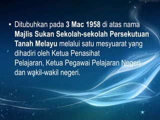 • Ditubuhkan pada 3 Mac 1958 di atas nama
  Majlis Sukan Sekolah-sekolah Persekutuan
  Tanah Melayu melalui satu mesyuarat yang
  dihadiri oleh Ketua Penasihat
  Pelajaran, Ketua Pegawai Pelajaran Negeri
  dan wakil-wakil negeri.
 
