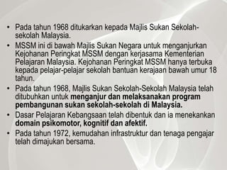 • Pada tahun 1968 ditukarkan kepada Majlis Sukan Sekolah-
  sekolah Malaysia.
• MSSM ini di bawah Majlis Sukan Negara untuk menganjurkan
  Kejohanan Peringkat MSSM dengan kerjasama Kementerian
  Pelajaran Malaysia. Kejohanan Peringkat MSSM hanya terbuka
  kepada pelajar-pelajar sekolah bantuan kerajaan bawah umur 18
  tahun.
• Pada tahun 1968, Majlis Sukan Sekolah-Sekolah Malaysia telah
  ditubuhkan untuk menganjur dan melaksanakan program
  pembangunan sukan sekolah-sekolah di Malaysia.
• Dasar Pelajaran Kebangsaan telah dibentuk dan ia menekankan
  domain psikomotor, kognitif dan afektif.
• Pada tahun 1972, kemudahan infrastruktur dan tenaga pengajar
  telah dimajukan bersama.
 
