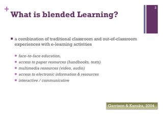 What is blended Learning?   a combination of traditional classroom and out-of-classroom experiences with e-learning activities face-to-face education,  access to paper resources (handbooks, texts) multimedia resources (video, audio) access to electronic information & resources  interactive / communicative Garrison & Kanuka, 2004  