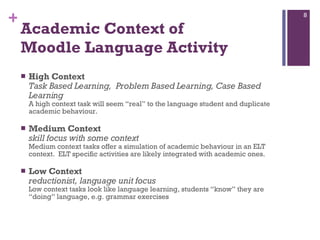 Academic Context of  Moodle Language Activity High Context  Task Based Learning,  Problem Based Learning, Case Based Learning A high context task will seem “real” to the language student and duplicate academic behaviour. Medium Context  skill focus with some context Medium context tasks offer a simulation of academic behaviour in an ELT context.  ELT specific activities are likely integrated with academic ones.  Low Context  reductionist, language unit focus Low context tasks look like language learning, students “know” they are “doing” language, e.g. grammar exercises  