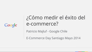Patricio Majluf - Google Chile
E-Commerce Day Santiago Mayo 2014
¿Cómo medir el éxito del
e-commerce?
 