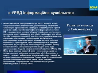е-УРЯД інформаційне суспільство
 Проект «Розвиток електронних послуг міста" включає в себе
створення системи електронного документообігу у підлеглих
організаціях з розширенням необхідної інфраструктури. Проект
включає в себе розробку географічної інформаційної системи
ГІС та використання існуючої місцевої платформи електронного
навчання в якості інструменту для обміну нові модулі для літніх
50+. Під співфінансування ЄС, як очікується, придбати додаткове
програмне забезпечення та обладнання, необхідне для
перетворення в електронні версії обраних ресурсів публічної
бібліотеки, і зареєструвати свою цифрову версію в Інтернеті.
Відповідно до реєстрації на веб-сайті проекту, система обміну
повідомленнями між організаціями та урядом міста буде
адаптована для людей з обмеженими можливостями (WCAG 2.0).
 Місто Офіс реалізує проект «Е-сім'я - усунення перешкод на
шляху розриву в цифрових технологіях в місті. Основна мета
проекту полягає у забезпеченні доступу до Інтернету людей, які
не мають цифрового підключення. Проект може бути придбаний і
розповсюджений безкоштовно, разом з комп'ютерним
обладнанням та програмним забезпеченням і доступом в
Інтернет для більш ніж 100 сімей.
Розвиток е-послуг
у Світловодську
 