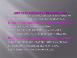 SE PUEDE COMPARTIR ESPECIALMENTE INFORMACION PARA OBTENER VARIAS FUENTES DE RECURSOS. INDIQUE TRES CARACTERISTICAS DE LA RED LAN. Son redes de propiedad privada. Tiene una velocidad entre 10 y 100mbps. Objetivo compartir recursos e información. INDIQUE 3 CARACTERISTICAS DE LA RED MAN. CUBRE EXTENCIONES GRANDES COMO UNA CIUDAD. SU VELOCIDAD PUEDE SER 1KBPS O 1GBPS. SIRVE TAMBIEN COMO UN BLACK BONE. 