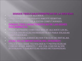 ES UNA RED DE GRAN ALCANCE. CONECTA REDES GEOGRAFICAMENTE REMOTAS. PROPOSITO EJECUTAR A ESTOS COMPUTADORES. INDIQUE TRES CARACTERISTICAS DE LAS REDES INALAMBRICAS. PUEDE DEFINIRSE COMO UNA RED DE ALCANCE LOCAL. UTILIZA ONDAS ELECTROMAGNETICAS PARA ENLAZAR COMPUTADORAS. LAS REDES INALAMBRICAS SON FACILES DE INSTALAR. ¿Cuál ES LA IMPORTANCIA DEL INTERNET? UTILIZA UNA BASE TECNOLOGICA Y PROTOCOLOS DE COMUNICACIÓN ABIERTO Y ASI UNA COMUNICACIÓN INTEGRADA Y GARANTIZAR REDES HETEROGENIAS. 