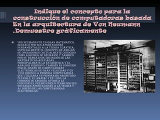 Von Neumann fue un gran matemático. Destacó por sus aportaciones fundamentales a la teoría cuántica, especialmente el concepto de anillos de operadores (actualmente conocido como álgebra de Neumann) y también por su trabajo de iniciación de las matemáticas aplicadas, principalmente la estadística y el análisis numérico. También es conocido por el diseño de computadoras electrónicas de gran velocidad y en 1952 diseñó la primera computadora que utilizaba un programa archivado flexible, el  MANIAC I . En 1956, la Comisión de Energía Atómica le concedió el premio Enrico Fermi por sus notables aportaciones a la teoría y al diseño de las computadoras electrónicas.   