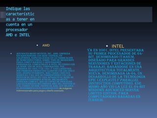 AMD Advanced Micro Devices, Inc., AMD, empresa estadounidense con sede central en California, especializada en la fabricación de semiconductores, sobre todo de microchips para computadoras u ordenadores personales, compatibles a nivel de código con la serie x86 de Intel Corporation. Fue fundada en 1969, y en 1991 y 1993 lanzó sus dos primeros productos clónicos con los i386 e i486, respectivamente. Más tarde creó sus series K5 y K6, que se corresponden con los Pentium de Intel; en 1999 apareció su serie de microprocesadores Athlon, inicialmente conocida como K7, que es capaz de procesar las extensiones multimedia MMX del Pentium III y el código 3D-Now, propio de AMD, que mejora el rendimiento en el banderizado  de imágenes tridimensionales para juegos y diseño avanzado. INTEL Ya en 2001, Intel presentaba su primer procesador de 64-bit, denominado Itanium, diseñado para grandes servidores y estaciones de trabajo, basándose en una arquitectura totalmente nueva, denominada IA-64, un desarrollo de la tecnología EPIC ( Explicitly Parallel Instruction Computing ). Ese mismo año vio la luz el 64-bit Windows Advanced Server Limited Edition, para computadoras basadas en Itanium. 