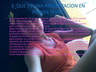 3_QUE ES UNA PRESENTACION EN
POWER POINT
• una presentación de power point es cuando haces un trabajo en power
point con imágenes e información para presentar por medio de la
computadora o las puedes imprimir y las diapositivas te pueden ayudar
para una exposición entre otras cosas
}para insertar una imagen le das en insertar imagen y te lleva a donde la
tengas guardada y le das aceptar o abrir y automáticamente aparece en tu
presentaciones la quieres mas grande o mas pequeña le das clic derecho y
le pones en forma y tamaño
para insertar un sonido le pones insertar sonido y te aparecen varias
opciones de sonidos q puedes meter le pones en el sonido q quieras y se
inserta pero recuerda q cuando vayas a llevar las diapositivas a algún lado
las canciones no se guardan si no q las debes de llevar en tu memoria o en
tu computadora para q se puedan reproducir si no te aparece q el formato
no esta al igual si le quieres poner un video
y con respecto a la autoforma es coo quieres q este el texto de forma y
color etc.
 